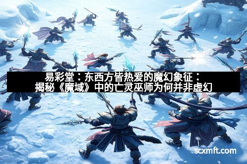 易彩堂：东西方皆热爱的魔幻象征：揭秘《魔域》中的亡灵巫师为何并非虚幻