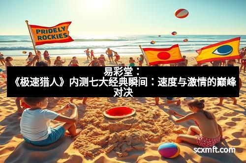 易彩堂：《极速猎人》内测七大经典瞬间：速度与激情的巅峰对决