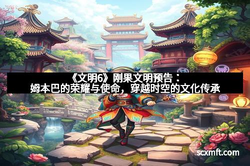 《文明6》刚果文明预告：姆本巴的荣耀与使命，穿越时空的文化传承